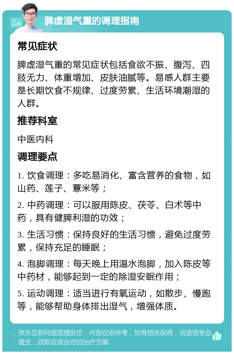 脾虚湿气重的调理指南 常见症状 脾虚湿气重的常见症状包括食欲不振、腹泻、四肢无力、体重增加、皮肤油腻等。易感人群主要是长期饮食不规律、过度劳累、生活环境潮湿的人群。 推荐科室 中医内科 调理要点 1. 饮食调理：多吃易消化、富含营养的食物，如山药、莲子、薏米等； 2. 中药调理：可以服用陈皮、茯苓、白术等中药，具有健脾利湿的功效； 3. 生活习惯：保持良好的生活习惯，避免过度劳累，保持充足的睡眠； 4. 泡脚调理：每天晚上用温水泡脚，加入陈皮等中药材，能够起到一定的除湿安眠作用； 5. 运动调理：适当进行有氧运动，如散步、慢跑等，能够帮助身体排出湿气，增强体质。