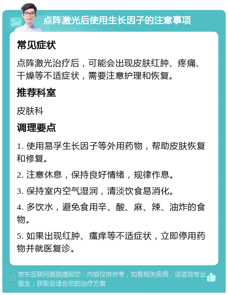 点阵激光后使用生长因子的注意事项 常见症状 点阵激光治疗后，可能会出现皮肤红肿、疼痛、干燥等不适症状，需要注意护理和恢复。 推荐科室 皮肤科 调理要点 1. 使用易孚生长因子等外用药物，帮助皮肤恢复和修复。 2. 注意休息，保持良好情绪，规律作息。 3. 保持室内空气湿润，清淡饮食易消化。 4. 多饮水，避免食用辛、酸、麻、辣、油炸的食物。 5. 如果出现红肿、瘙痒等不适症状，立即停用药物并就医复诊。