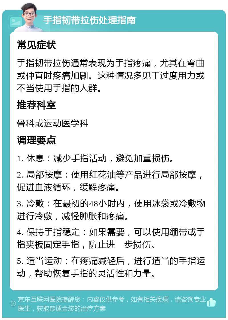 手指韧带拉伤处理指南 常见症状 手指韧带拉伤通常表现为手指疼痛，尤其在弯曲或伸直时疼痛加剧。这种情况多见于过度用力或不当使用手指的人群。 推荐科室 骨科或运动医学科 调理要点 1. 休息：减少手指活动，避免加重损伤。 2. 局部按摩：使用红花油等产品进行局部按摩，促进血液循环，缓解疼痛。 3. 冷敷：在最初的48小时内，使用冰袋或冷敷物进行冷敷，减轻肿胀和疼痛。 4. 保持手指稳定：如果需要，可以使用绷带或手指夹板固定手指，防止进一步损伤。 5. 适当运动：在疼痛减轻后，进行适当的手指运动，帮助恢复手指的灵活性和力量。