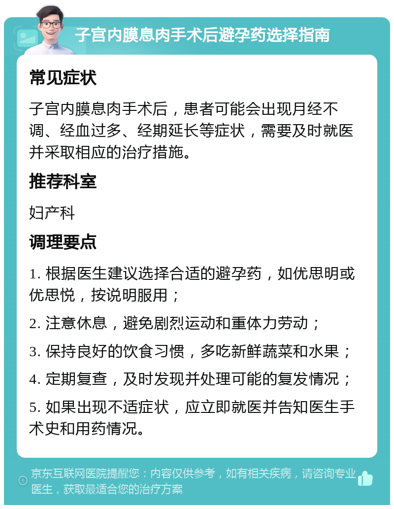 子宫内膜息肉手术后避孕药选择指南 常见症状 子宫内膜息肉手术后，患者可能会出现月经不调、经血过多、经期延长等症状，需要及时就医并采取相应的治疗措施。 推荐科室 妇产科 调理要点 1. 根据医生建议选择合适的避孕药，如优思明或优思悦，按说明服用； 2. 注意休息，避免剧烈运动和重体力劳动； 3. 保持良好的饮食习惯，多吃新鲜蔬菜和水果； 4. 定期复查，及时发现并处理可能的复发情况； 5. 如果出现不适症状，应立即就医并告知医生手术史和用药情况。