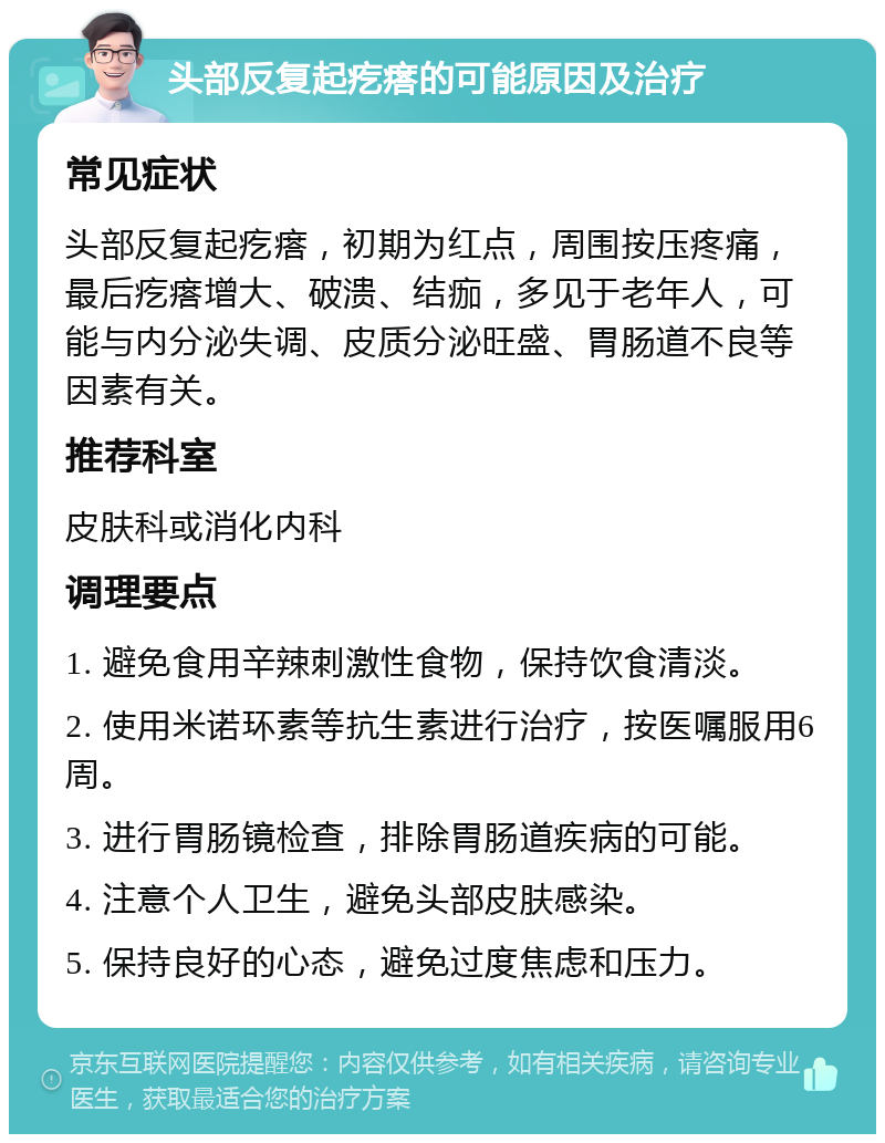 头部反复起疙瘩的可能原因及治疗 常见症状 头部反复起疙瘩，初期为红点，周围按压疼痛，最后疙瘩增大、破溃、结痂，多见于老年人，可能与内分泌失调、皮质分泌旺盛、胃肠道不良等因素有关。 推荐科室 皮肤科或消化内科 调理要点 1. 避免食用辛辣刺激性食物，保持饮食清淡。 2. 使用米诺环素等抗生素进行治疗，按医嘱服用6周。 3. 进行胃肠镜检查，排除胃肠道疾病的可能。 4. 注意个人卫生，避免头部皮肤感染。 5. 保持良好的心态，避免过度焦虑和压力。