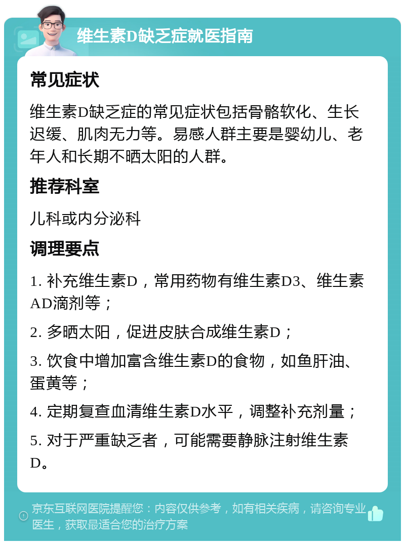 维生素D缺乏症就医指南 常见症状 维生素D缺乏症的常见症状包括骨骼软化、生长迟缓、肌肉无力等。易感人群主要是婴幼儿、老年人和长期不晒太阳的人群。 推荐科室 儿科或内分泌科 调理要点 1. 补充维生素D，常用药物有维生素D3、维生素AD滴剂等； 2. 多晒太阳，促进皮肤合成维生素D； 3. 饮食中增加富含维生素D的食物，如鱼肝油、蛋黄等； 4. 定期复查血清维生素D水平，调整补充剂量； 5. 对于严重缺乏者，可能需要静脉注射维生素D。