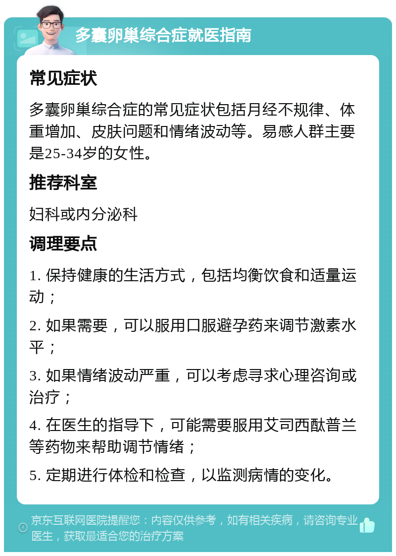 多囊卵巢综合症就医指南 常见症状 多囊卵巢综合症的常见症状包括月经不规律、体重增加、皮肤问题和情绪波动等。易感人群主要是25-34岁的女性。 推荐科室 妇科或内分泌科 调理要点 1. 保持健康的生活方式，包括均衡饮食和适量运动； 2. 如果需要，可以服用口服避孕药来调节激素水平； 3. 如果情绪波动严重，可以考虑寻求心理咨询或治疗； 4. 在医生的指导下，可能需要服用艾司西酞普兰等药物来帮助调节情绪； 5. 定期进行体检和检查，以监测病情的变化。