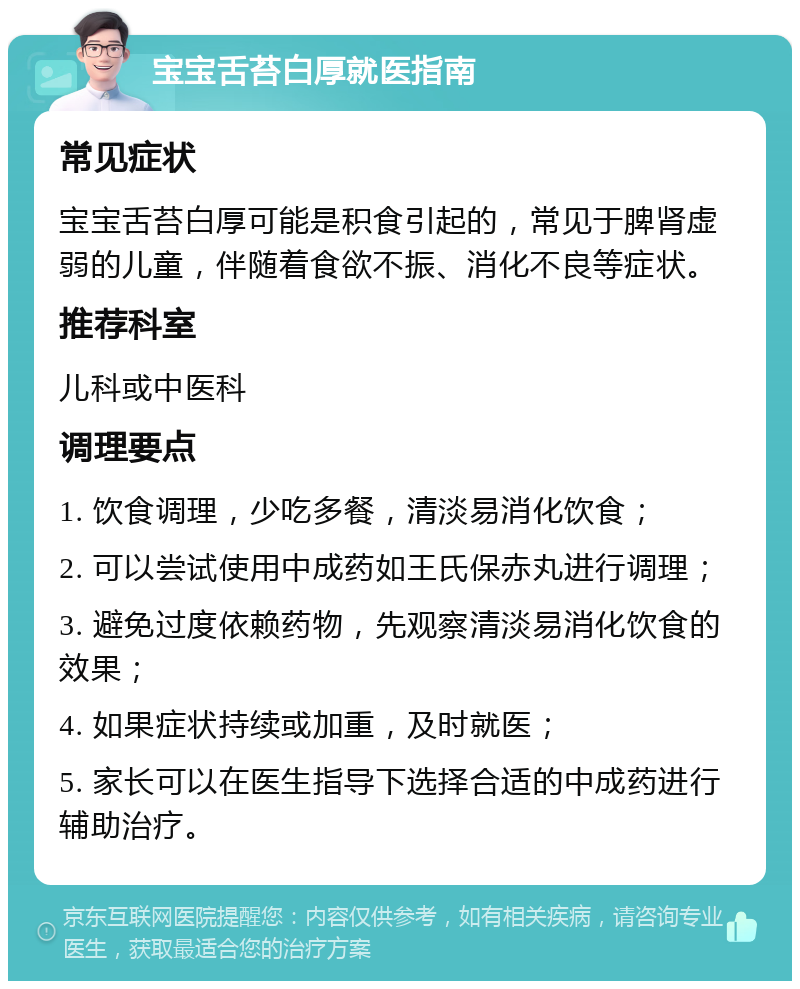 宝宝舌苔白厚就医指南 常见症状 宝宝舌苔白厚可能是积食引起的，常见于脾肾虚弱的儿童，伴随着食欲不振、消化不良等症状。 推荐科室 儿科或中医科 调理要点 1. 饮食调理，少吃多餐，清淡易消化饮食； 2. 可以尝试使用中成药如王氏保赤丸进行调理； 3. 避免过度依赖药物，先观察清淡易消化饮食的效果； 4. 如果症状持续或加重，及时就医； 5. 家长可以在医生指导下选择合适的中成药进行辅助治疗。