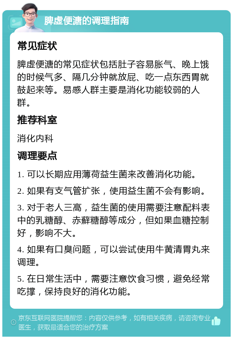 脾虚便溏的调理指南 常见症状 脾虚便溏的常见症状包括肚子容易胀气、晚上饿的时候气多、隔几分钟就放屁、吃一点东西胃就鼓起来等。易感人群主要是消化功能较弱的人群。 推荐科室 消化内科 调理要点 1. 可以长期应用薄荷益生菌来改善消化功能。 2. 如果有支气管扩张，使用益生菌不会有影响。 3. 对于老人三高，益生菌的使用需要注意配料表中的乳糖醇、赤蘚糖醇等成分，但如果血糖控制好，影响不大。 4. 如果有口臭问题，可以尝试使用牛黄清胃丸来调理。 5. 在日常生活中，需要注意饮食习惯，避免经常吃撑，保持良好的消化功能。