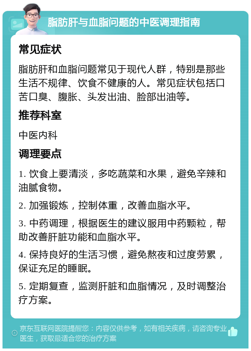 脂肪肝与血脂问题的中医调理指南 常见症状 脂肪肝和血脂问题常见于现代人群，特别是那些生活不规律、饮食不健康的人。常见症状包括口苦口臭、腹胀、头发出油、脸部出油等。 推荐科室 中医内科 调理要点 1. 饮食上要清淡，多吃蔬菜和水果，避免辛辣和油腻食物。 2. 加强锻炼，控制体重，改善血脂水平。 3. 中药调理，根据医生的建议服用中药颗粒，帮助改善肝脏功能和血脂水平。 4. 保持良好的生活习惯，避免熬夜和过度劳累，保证充足的睡眠。 5. 定期复查，监测肝脏和血脂情况，及时调整治疗方案。