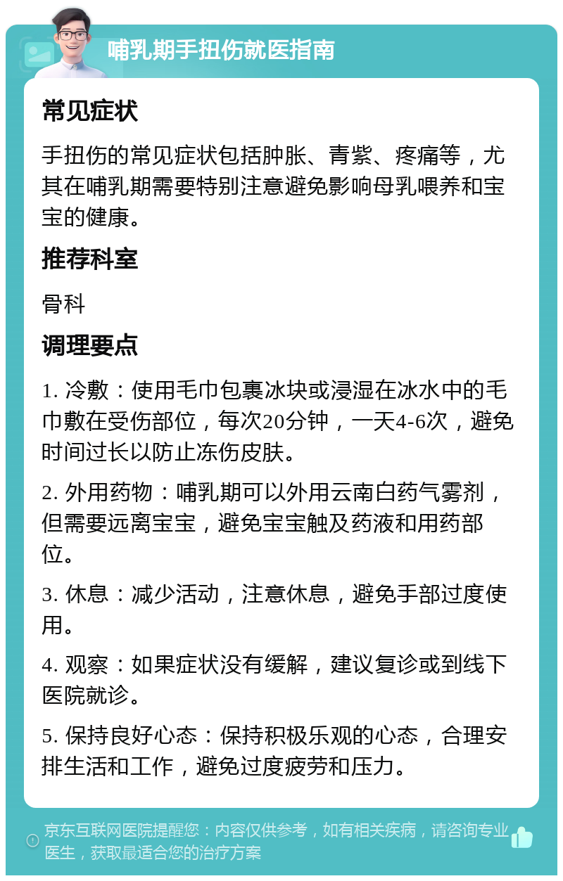 哺乳期手扭伤就医指南 常见症状 手扭伤的常见症状包括肿胀、青紫、疼痛等，尤其在哺乳期需要特别注意避免影响母乳喂养和宝宝的健康。 推荐科室 骨科 调理要点 1. 冷敷：使用毛巾包裹冰块或浸湿在冰水中的毛巾敷在受伤部位，每次20分钟，一天4-6次，避免时间过长以防止冻伤皮肤。 2. 外用药物：哺乳期可以外用云南白药气雾剂，但需要远离宝宝，避免宝宝触及药液和用药部位。 3. 休息：减少活动，注意休息，避免手部过度使用。 4. 观察：如果症状没有缓解，建议复诊或到线下医院就诊。 5. 保持良好心态：保持积极乐观的心态，合理安排生活和工作，避免过度疲劳和压力。