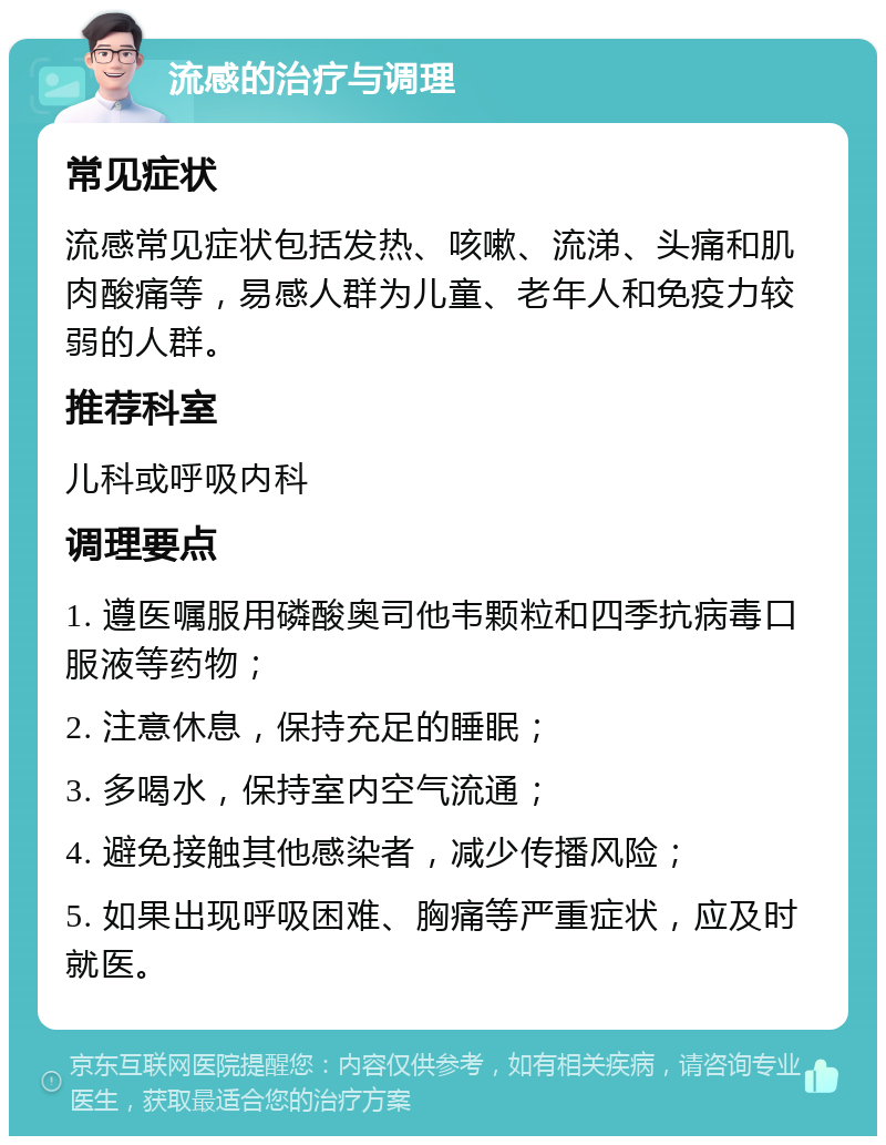 流感的治疗与调理 常见症状 流感常见症状包括发热、咳嗽、流涕、头痛和肌肉酸痛等，易感人群为儿童、老年人和免疫力较弱的人群。 推荐科室 儿科或呼吸内科 调理要点 1. 遵医嘱服用磷酸奥司他韦颗粒和四季抗病毒口服液等药物； 2. 注意休息，保持充足的睡眠； 3. 多喝水，保持室内空气流通； 4. 避免接触其他感染者，减少传播风险； 5. 如果出现呼吸困难、胸痛等严重症状，应及时就医。