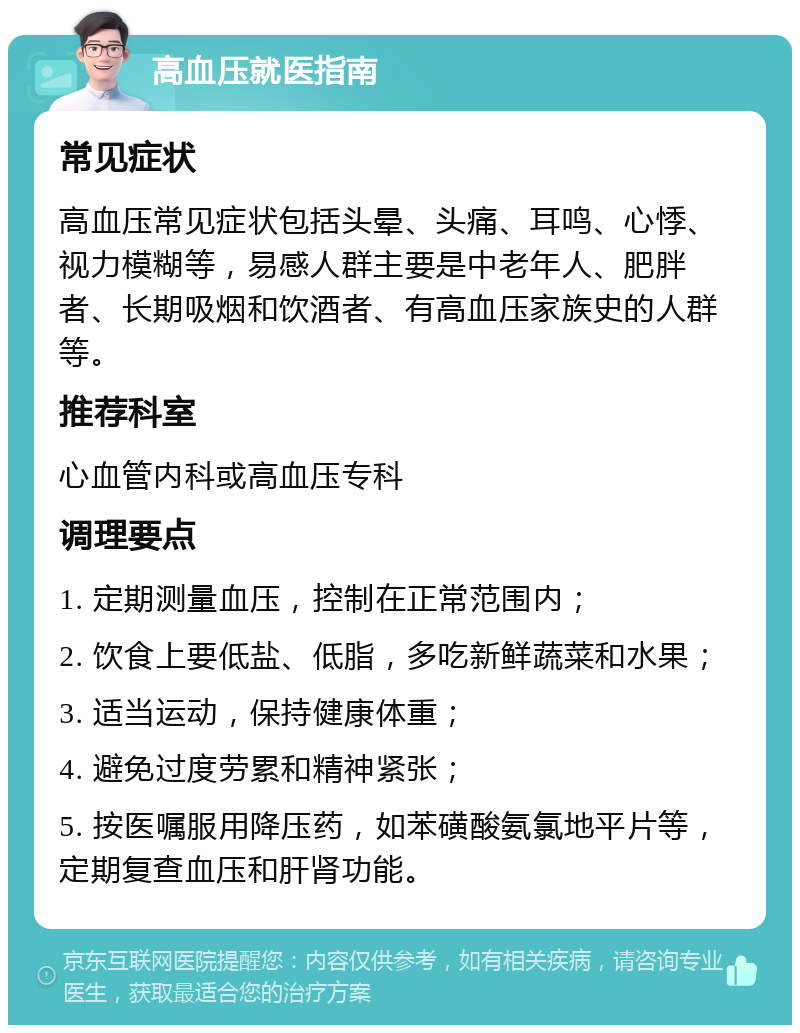 高血压就医指南 常见症状 高血压常见症状包括头晕、头痛、耳鸣、心悸、视力模糊等，易感人群主要是中老年人、肥胖者、长期吸烟和饮酒者、有高血压家族史的人群等。 推荐科室 心血管内科或高血压专科 调理要点 1. 定期测量血压，控制在正常范围内； 2. 饮食上要低盐、低脂，多吃新鲜蔬菜和水果； 3. 适当运动，保持健康体重； 4. 避免过度劳累和精神紧张； 5. 按医嘱服用降压药，如苯磺酸氨氯地平片等，定期复查血压和肝肾功能。