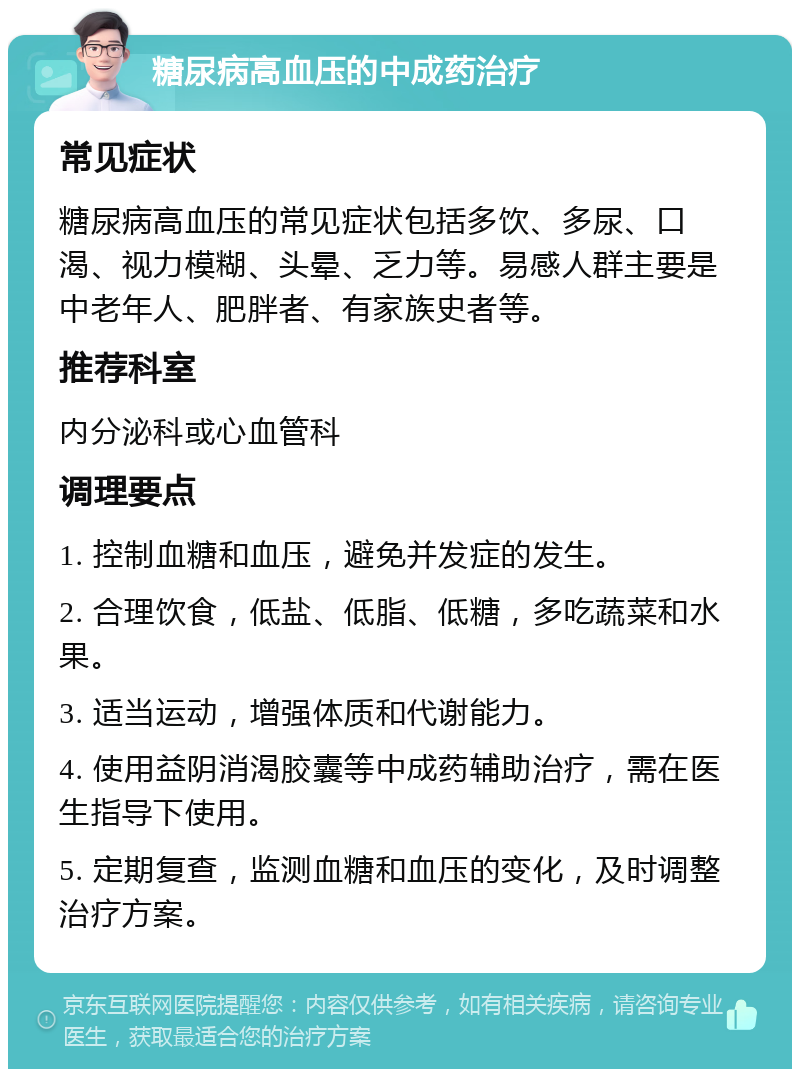 糖尿病高血压的中成药治疗 常见症状 糖尿病高血压的常见症状包括多饮、多尿、口渴、视力模糊、头晕、乏力等。易感人群主要是中老年人、肥胖者、有家族史者等。 推荐科室 内分泌科或心血管科 调理要点 1. 控制血糖和血压，避免并发症的发生。 2. 合理饮食，低盐、低脂、低糖，多吃蔬菜和水果。 3. 适当运动，增强体质和代谢能力。 4. 使用益阴消渴胶囊等中成药辅助治疗，需在医生指导下使用。 5. 定期复查，监测血糖和血压的变化，及时调整治疗方案。