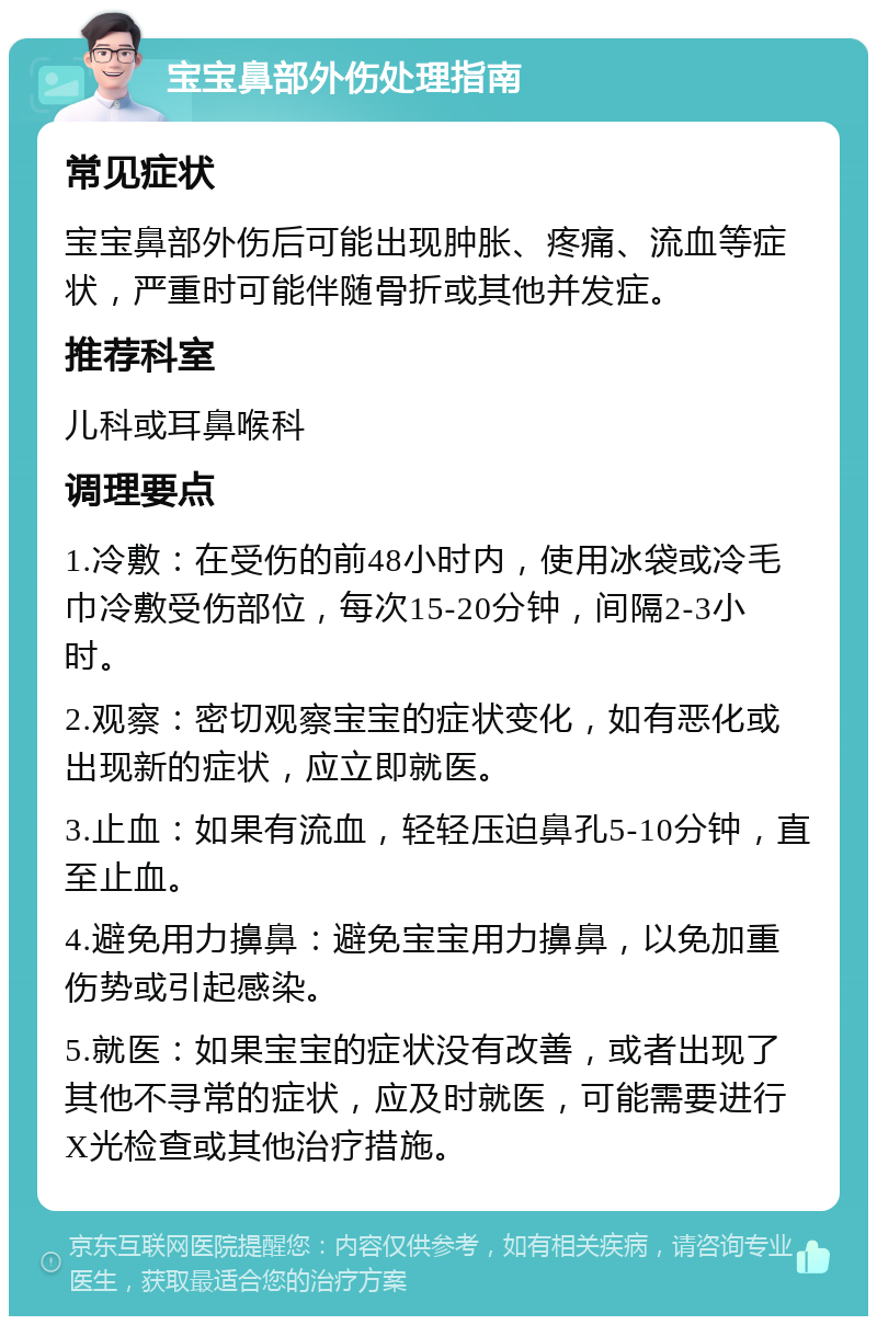 宝宝鼻部外伤处理指南 常见症状 宝宝鼻部外伤后可能出现肿胀、疼痛、流血等症状，严重时可能伴随骨折或其他并发症。 推荐科室 儿科或耳鼻喉科 调理要点 1.冷敷：在受伤的前48小时内，使用冰袋或冷毛巾冷敷受伤部位，每次15-20分钟，间隔2-3小时。 2.观察：密切观察宝宝的症状变化，如有恶化或出现新的症状，应立即就医。 3.止血：如果有流血，轻轻压迫鼻孔5-10分钟，直至止血。 4.避免用力擤鼻：避免宝宝用力擤鼻，以免加重伤势或引起感染。 5.就医：如果宝宝的症状没有改善，或者出现了其他不寻常的症状，应及时就医，可能需要进行X光检查或其他治疗措施。