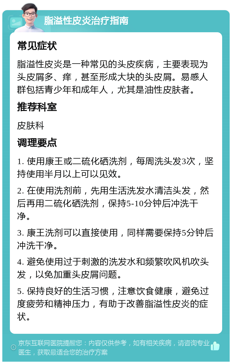 脂溢性皮炎治疗指南 常见症状 脂溢性皮炎是一种常见的头皮疾病，主要表现为头皮屑多、痒，甚至形成大块的头皮屑。易感人群包括青少年和成年人，尤其是油性皮肤者。 推荐科室 皮肤科 调理要点 1. 使用康王或二硫化硒洗剂，每周洗头发3次，坚持使用半月以上可以见效。 2. 在使用洗剂前，先用生活洗发水清洁头发，然后再用二硫化硒洗剂，保持5-10分钟后冲洗干净。 3. 康王洗剂可以直接使用，同样需要保持5分钟后冲洗干净。 4. 避免使用过于刺激的洗发水和频繁吹风机吹头发，以免加重头皮屑问题。 5. 保持良好的生活习惯，注意饮食健康，避免过度疲劳和精神压力，有助于改善脂溢性皮炎的症状。