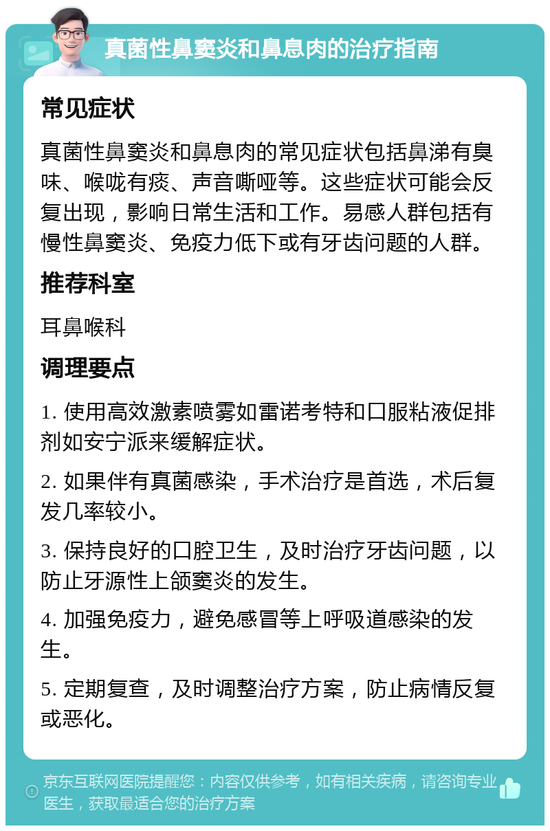 真菌性鼻窦炎和鼻息肉的治疗指南 常见症状 真菌性鼻窦炎和鼻息肉的常见症状包括鼻涕有臭味、喉咙有痰、声音嘶哑等。这些症状可能会反复出现，影响日常生活和工作。易感人群包括有慢性鼻窦炎、免疫力低下或有牙齿问题的人群。 推荐科室 耳鼻喉科 调理要点 1. 使用高效激素喷雾如雷诺考特和口服粘液促排剂如安宁派来缓解症状。 2. 如果伴有真菌感染，手术治疗是首选，术后复发几率较小。 3. 保持良好的口腔卫生，及时治疗牙齿问题，以防止牙源性上颌窦炎的发生。 4. 加强免疫力，避免感冒等上呼吸道感染的发生。 5. 定期复查，及时调整治疗方案，防止病情反复或恶化。