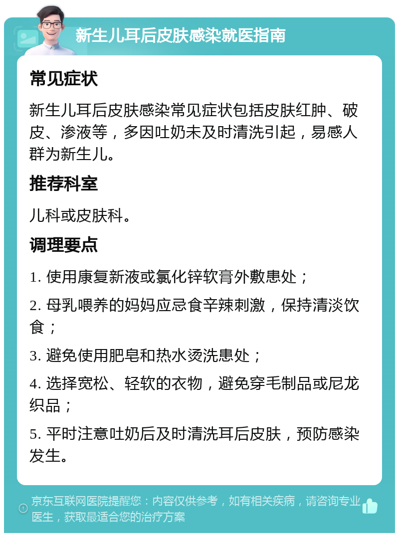 新生儿耳后皮肤感染就医指南 常见症状 新生儿耳后皮肤感染常见症状包括皮肤红肿、破皮、渗液等，多因吐奶未及时清洗引起，易感人群为新生儿。 推荐科室 儿科或皮肤科。 调理要点 1. 使用康复新液或氯化锌软膏外敷患处； 2. 母乳喂养的妈妈应忌食辛辣刺激，保持清淡饮食； 3. 避免使用肥皂和热水烫洗患处； 4. 选择宽松、轻软的衣物，避免穿毛制品或尼龙织品； 5. 平时注意吐奶后及时清洗耳后皮肤，预防感染发生。