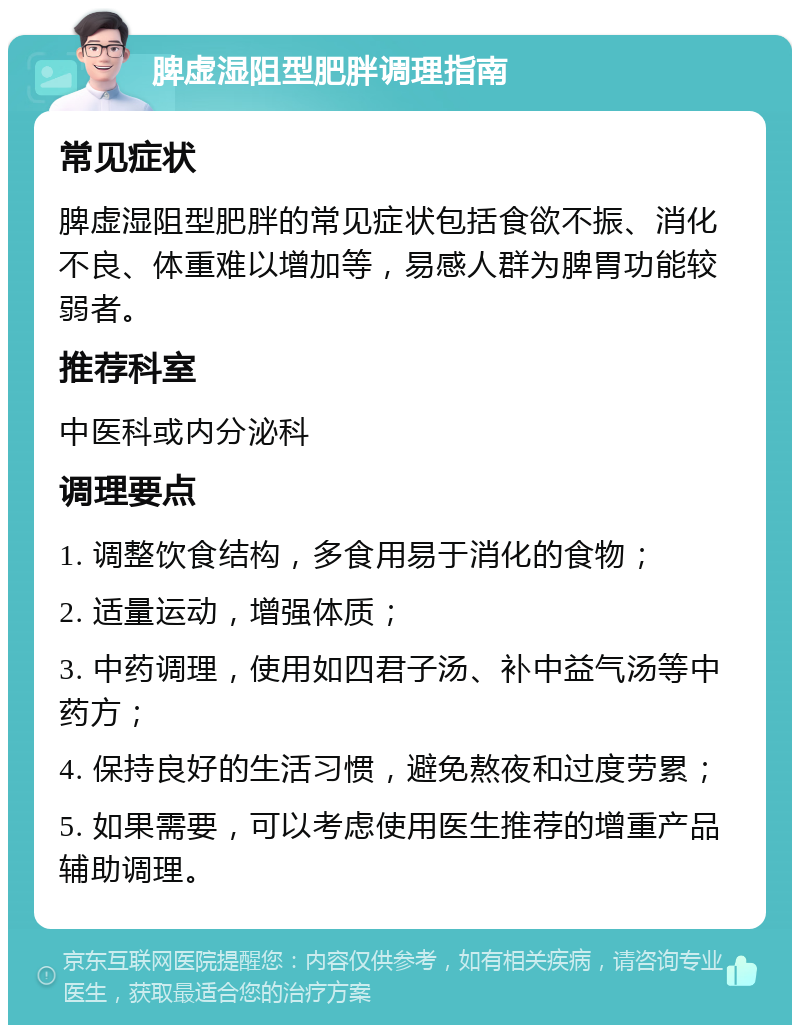 脾虚湿阻型肥胖调理指南 常见症状 脾虚湿阻型肥胖的常见症状包括食欲不振、消化不良、体重难以增加等，易感人群为脾胃功能较弱者。 推荐科室 中医科或内分泌科 调理要点 1. 调整饮食结构，多食用易于消化的食物； 2. 适量运动，增强体质； 3. 中药调理，使用如四君子汤、补中益气汤等中药方； 4. 保持良好的生活习惯，避免熬夜和过度劳累； 5. 如果需要，可以考虑使用医生推荐的增重产品辅助调理。