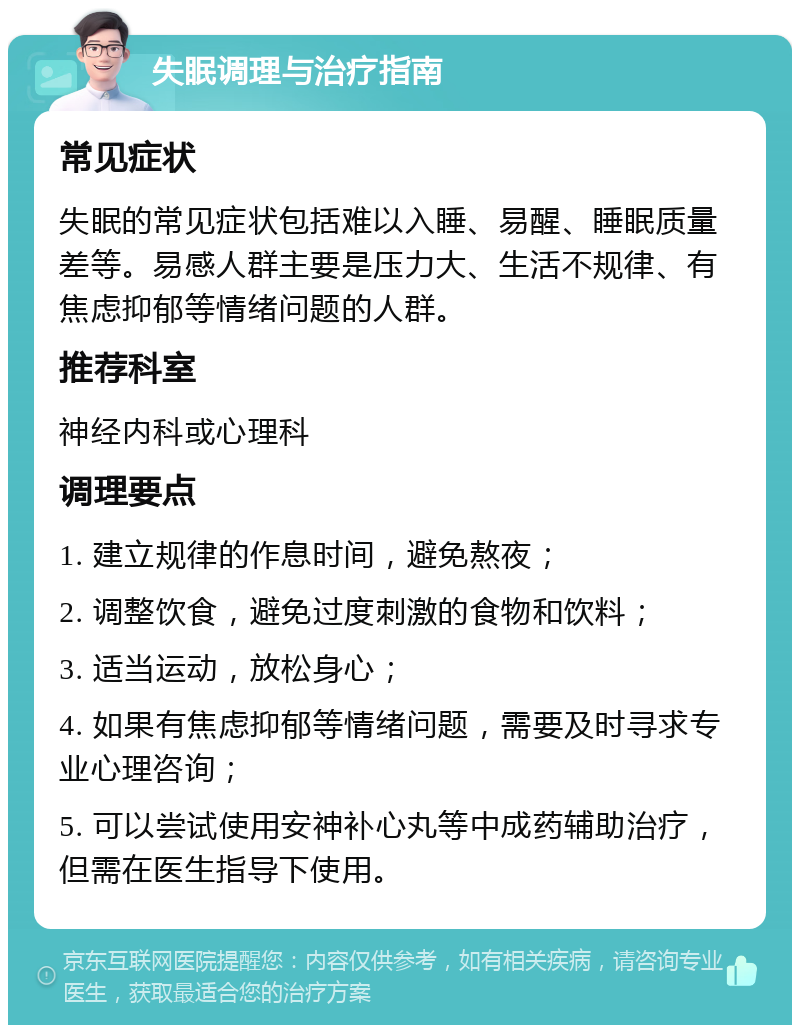 失眠调理与治疗指南 常见症状 失眠的常见症状包括难以入睡、易醒、睡眠质量差等。易感人群主要是压力大、生活不规律、有焦虑抑郁等情绪问题的人群。 推荐科室 神经内科或心理科 调理要点 1. 建立规律的作息时间，避免熬夜； 2. 调整饮食，避免过度刺激的食物和饮料； 3. 适当运动，放松身心； 4. 如果有焦虑抑郁等情绪问题，需要及时寻求专业心理咨询； 5. 可以尝试使用安神补心丸等中成药辅助治疗，但需在医生指导下使用。