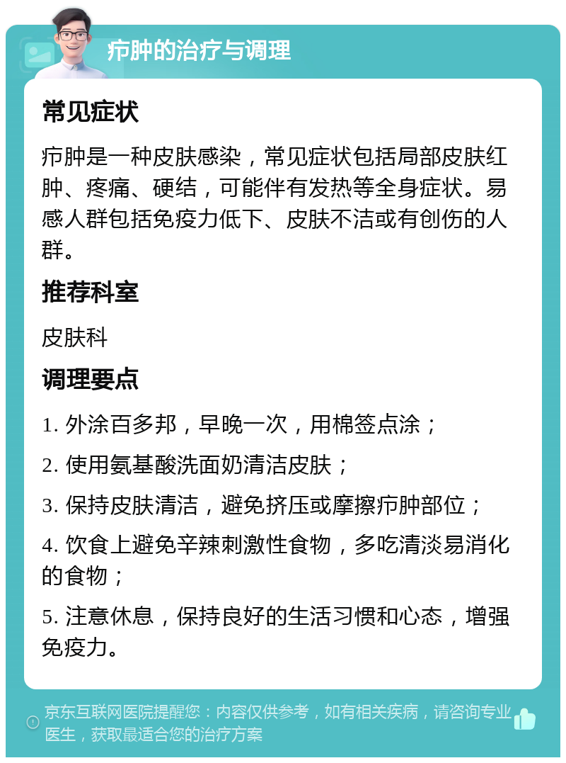 疖肿的治疗与调理 常见症状 疖肿是一种皮肤感染，常见症状包括局部皮肤红肿、疼痛、硬结，可能伴有发热等全身症状。易感人群包括免疫力低下、皮肤不洁或有创伤的人群。 推荐科室 皮肤科 调理要点 1. 外涂百多邦，早晚一次，用棉签点涂； 2. 使用氨基酸洗面奶清洁皮肤； 3. 保持皮肤清洁，避免挤压或摩擦疖肿部位； 4. 饮食上避免辛辣刺激性食物，多吃清淡易消化的食物； 5. 注意休息，保持良好的生活习惯和心态，增强免疫力。