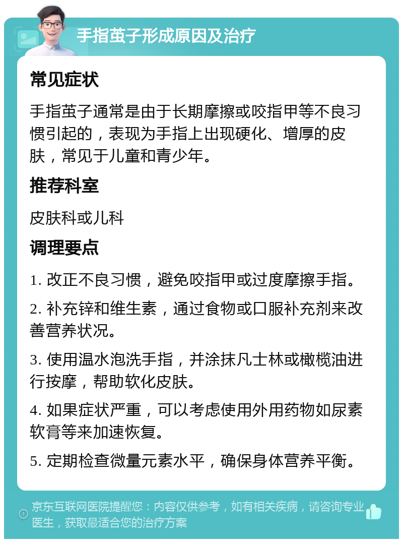 手指茧子形成原因及治疗 常见症状 手指茧子通常是由于长期摩擦或咬指甲等不良习惯引起的，表现为手指上出现硬化、增厚的皮肤，常见于儿童和青少年。 推荐科室 皮肤科或儿科 调理要点 1. 改正不良习惯，避免咬指甲或过度摩擦手指。 2. 补充锌和维生素，通过食物或口服补充剂来改善营养状况。 3. 使用温水泡洗手指，并涂抹凡士林或橄榄油进行按摩，帮助软化皮肤。 4. 如果症状严重，可以考虑使用外用药物如尿素软膏等来加速恢复。 5. 定期检查微量元素水平，确保身体营养平衡。