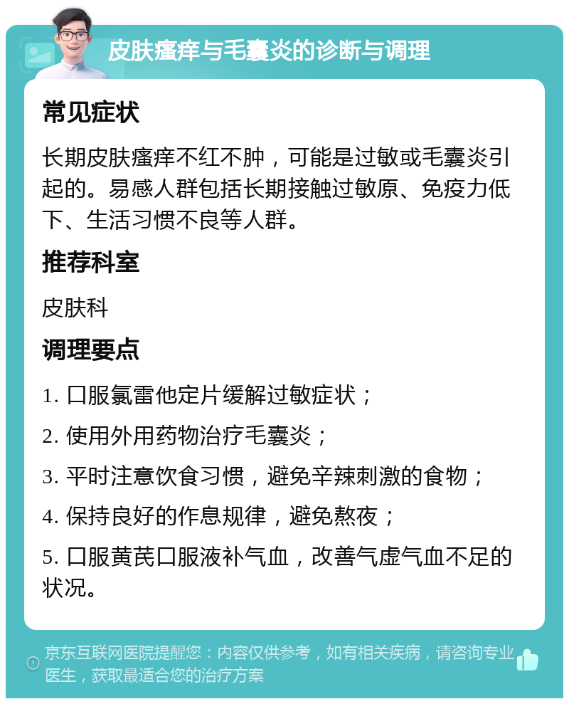 皮肤瘙痒与毛囊炎的诊断与调理 常见症状 长期皮肤瘙痒不红不肿，可能是过敏或毛囊炎引起的。易感人群包括长期接触过敏原、免疫力低下、生活习惯不良等人群。 推荐科室 皮肤科 调理要点 1. 口服氯雷他定片缓解过敏症状； 2. 使用外用药物治疗毛囊炎； 3. 平时注意饮食习惯，避免辛辣刺激的食物； 4. 保持良好的作息规律，避免熬夜； 5. 口服黄芪口服液补气血，改善气虚气血不足的状况。