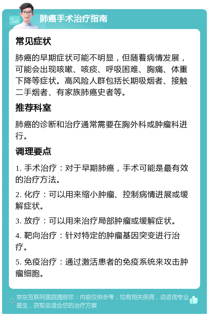 肺癌手术治疗指南 常见症状 肺癌的早期症状可能不明显，但随着病情发展，可能会出现咳嗽、咳痰、呼吸困难、胸痛、体重下降等症状。高风险人群包括长期吸烟者、接触二手烟者、有家族肺癌史者等。 推荐科室 肺癌的诊断和治疗通常需要在胸外科或肿瘤科进行。 调理要点 1. 手术治疗：对于早期肺癌，手术可能是最有效的治疗方法。 2. 化疗：可以用来缩小肿瘤、控制病情进展或缓解症状。 3. 放疗：可以用来治疗局部肿瘤或缓解症状。 4. 靶向治疗：针对特定的肿瘤基因突变进行治疗。 5. 免疫治疗：通过激活患者的免疫系统来攻击肿瘤细胞。