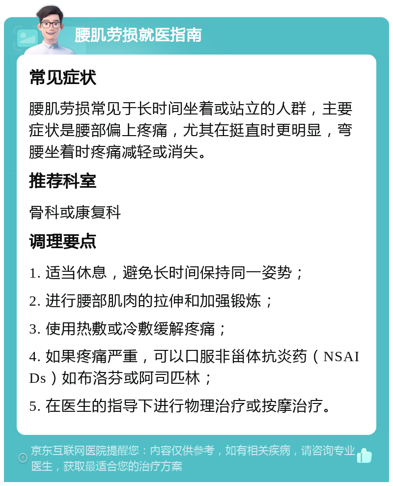 腰肌劳损就医指南 常见症状 腰肌劳损常见于长时间坐着或站立的人群，主要症状是腰部偏上疼痛，尤其在挺直时更明显，弯腰坐着时疼痛减轻或消失。 推荐科室 骨科或康复科 调理要点 1. 适当休息，避免长时间保持同一姿势； 2. 进行腰部肌肉的拉伸和加强锻炼； 3. 使用热敷或冷敷缓解疼痛； 4. 如果疼痛严重，可以口服非甾体抗炎药（NSAIDs）如布洛芬或阿司匹林； 5. 在医生的指导下进行物理治疗或按摩治疗。