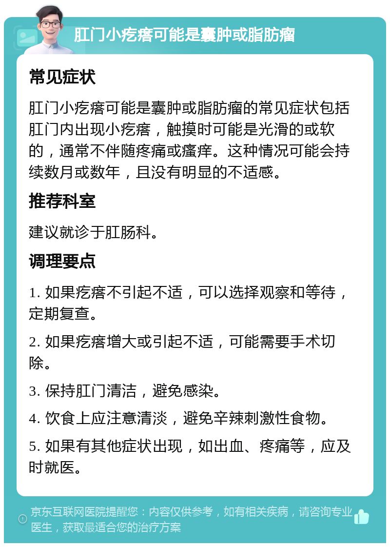 肛门小疙瘩可能是囊肿或脂肪瘤 常见症状 肛门小疙瘩可能是囊肿或脂肪瘤的常见症状包括肛门内出现小疙瘩，触摸时可能是光滑的或软的，通常不伴随疼痛或瘙痒。这种情况可能会持续数月或数年，且没有明显的不适感。 推荐科室 建议就诊于肛肠科。 调理要点 1. 如果疙瘩不引起不适，可以选择观察和等待，定期复查。 2. 如果疙瘩增大或引起不适，可能需要手术切除。 3. 保持肛门清洁，避免感染。 4. 饮食上应注意清淡，避免辛辣刺激性食物。 5. 如果有其他症状出现，如出血、疼痛等，应及时就医。