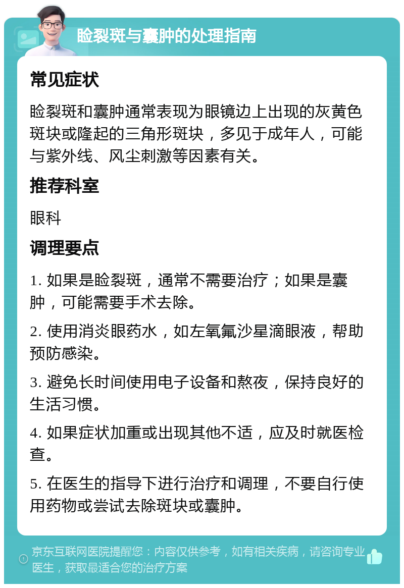 睑裂斑与囊肿的处理指南 常见症状 睑裂斑和囊肿通常表现为眼镜边上出现的灰黄色斑块或隆起的三角形斑块，多见于成年人，可能与紫外线、风尘刺激等因素有关。 推荐科室 眼科 调理要点 1. 如果是睑裂斑，通常不需要治疗；如果是囊肿，可能需要手术去除。 2. 使用消炎眼药水，如左氧氟沙星滴眼液，帮助预防感染。 3. 避免长时间使用电子设备和熬夜，保持良好的生活习惯。 4. 如果症状加重或出现其他不适，应及时就医检查。 5. 在医生的指导下进行治疗和调理，不要自行使用药物或尝试去除斑块或囊肿。