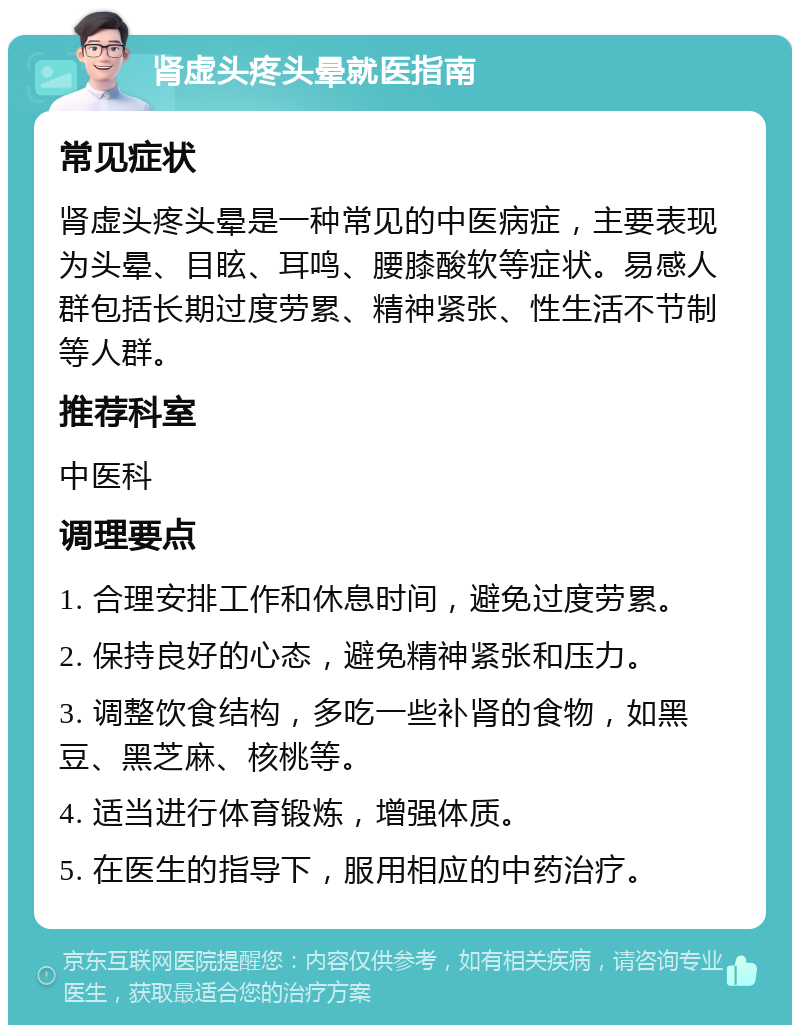 肾虚头疼头晕就医指南 常见症状 肾虚头疼头晕是一种常见的中医病症，主要表现为头晕、目眩、耳鸣、腰膝酸软等症状。易感人群包括长期过度劳累、精神紧张、性生活不节制等人群。 推荐科室 中医科 调理要点 1. 合理安排工作和休息时间，避免过度劳累。 2. 保持良好的心态，避免精神紧张和压力。 3. 调整饮食结构，多吃一些补肾的食物，如黑豆、黑芝麻、核桃等。 4. 适当进行体育锻炼，增强体质。 5. 在医生的指导下，服用相应的中药治疗。