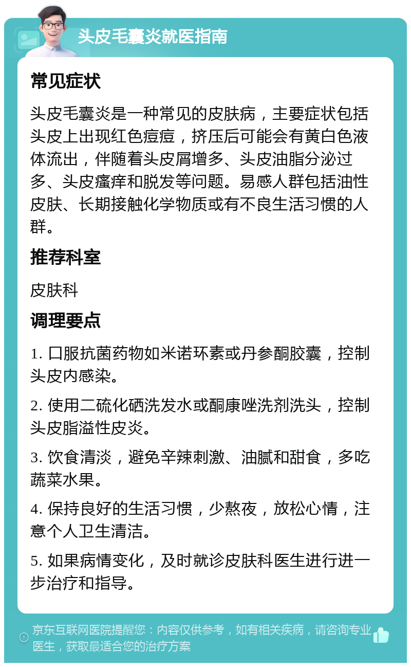 头皮毛囊炎就医指南 常见症状 头皮毛囊炎是一种常见的皮肤病，主要症状包括头皮上出现红色痘痘，挤压后可能会有黄白色液体流出，伴随着头皮屑增多、头皮油脂分泌过多、头皮瘙痒和脱发等问题。易感人群包括油性皮肤、长期接触化学物质或有不良生活习惯的人群。 推荐科室 皮肤科 调理要点 1. 口服抗菌药物如米诺环素或丹参酮胶囊，控制头皮内感染。 2. 使用二硫化硒洗发水或酮康唑洗剂洗头，控制头皮脂溢性皮炎。 3. 饮食清淡，避免辛辣刺激、油腻和甜食，多吃蔬菜水果。 4. 保持良好的生活习惯，少熬夜，放松心情，注意个人卫生清洁。 5. 如果病情变化，及时就诊皮肤科医生进行进一步治疗和指导。