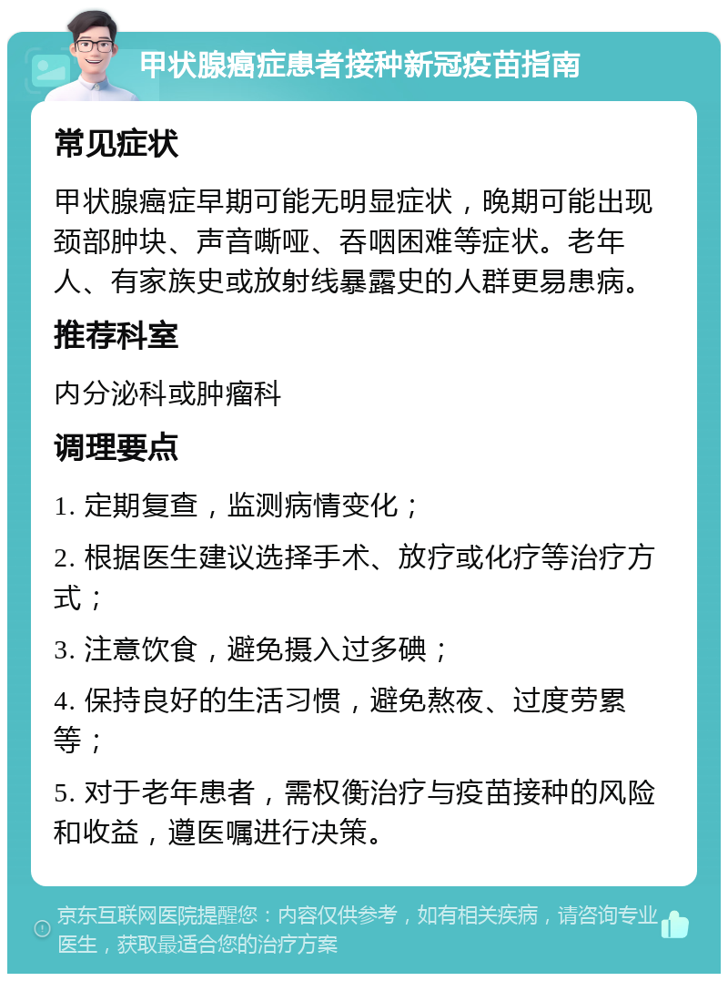 甲状腺癌症患者接种新冠疫苗指南 常见症状 甲状腺癌症早期可能无明显症状，晚期可能出现颈部肿块、声音嘶哑、吞咽困难等症状。老年人、有家族史或放射线暴露史的人群更易患病。 推荐科室 内分泌科或肿瘤科 调理要点 1. 定期复查，监测病情变化； 2. 根据医生建议选择手术、放疗或化疗等治疗方式； 3. 注意饮食，避免摄入过多碘； 4. 保持良好的生活习惯，避免熬夜、过度劳累等； 5. 对于老年患者，需权衡治疗与疫苗接种的风险和收益，遵医嘱进行决策。