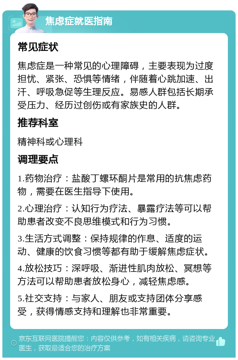 焦虑症就医指南 常见症状 焦虑症是一种常见的心理障碍，主要表现为过度担忧、紧张、恐惧等情绪，伴随着心跳加速、出汗、呼吸急促等生理反应。易感人群包括长期承受压力、经历过创伤或有家族史的人群。 推荐科室 精神科或心理科 调理要点 1.药物治疗：盐酸丁螺环酮片是常用的抗焦虑药物，需要在医生指导下使用。 2.心理治疗：认知行为疗法、暴露疗法等可以帮助患者改变不良思维模式和行为习惯。 3.生活方式调整：保持规律的作息、适度的运动、健康的饮食习惯等都有助于缓解焦虑症状。 4.放松技巧：深呼吸、渐进性肌肉放松、冥想等方法可以帮助患者放松身心，减轻焦虑感。 5.社交支持：与家人、朋友或支持团体分享感受，获得情感支持和理解也非常重要。