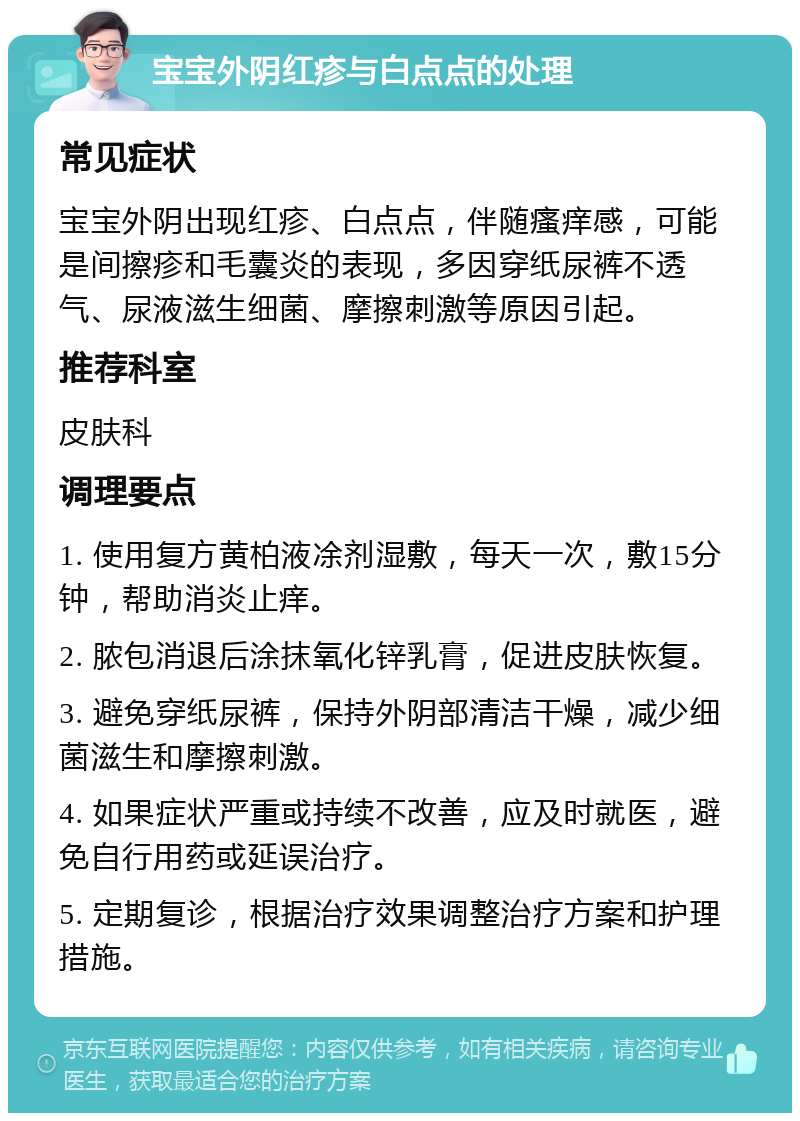 宝宝外阴红疹与白点点的处理 常见症状 宝宝外阴出现红疹、白点点，伴随瘙痒感，可能是间擦疹和毛囊炎的表现，多因穿纸尿裤不透气、尿液滋生细菌、摩擦刺激等原因引起。 推荐科室 皮肤科 调理要点 1. 使用复方黄柏液凃剂湿敷，每天一次，敷15分钟，帮助消炎止痒。 2. 脓包消退后涂抹氧化锌乳膏，促进皮肤恢复。 3. 避免穿纸尿裤，保持外阴部清洁干燥，减少细菌滋生和摩擦刺激。 4. 如果症状严重或持续不改善，应及时就医，避免自行用药或延误治疗。 5. 定期复诊，根据治疗效果调整治疗方案和护理措施。