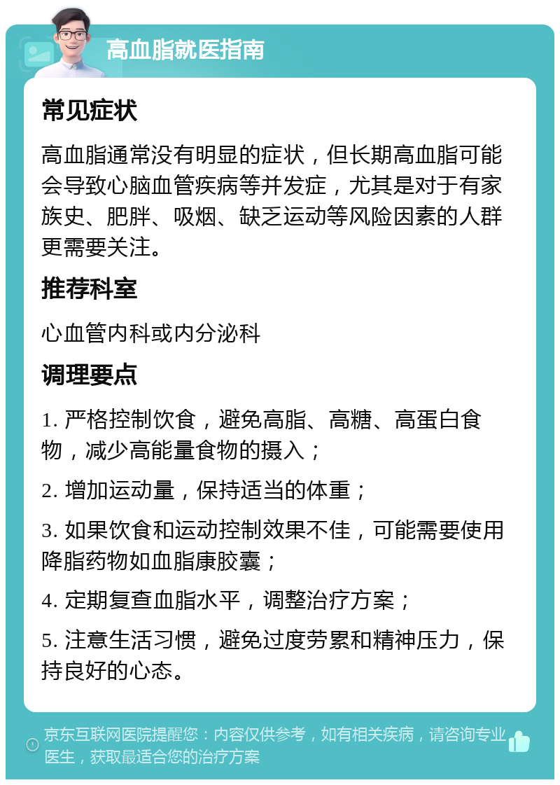 高血脂就医指南 常见症状 高血脂通常没有明显的症状，但长期高血脂可能会导致心脑血管疾病等并发症，尤其是对于有家族史、肥胖、吸烟、缺乏运动等风险因素的人群更需要关注。 推荐科室 心血管内科或内分泌科 调理要点 1. 严格控制饮食，避免高脂、高糖、高蛋白食物，减少高能量食物的摄入； 2. 增加运动量，保持适当的体重； 3. 如果饮食和运动控制效果不佳，可能需要使用降脂药物如血脂康胶囊； 4. 定期复查血脂水平，调整治疗方案； 5. 注意生活习惯，避免过度劳累和精神压力，保持良好的心态。