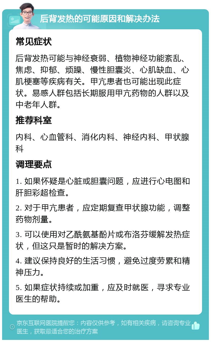 后背发热的可能原因和解决办法 常见症状 后背发热可能与神经衰弱、植物神经功能紊乱、焦虑、抑郁、烦躁、慢性胆囊炎、心肌缺血、心肌梗塞等疾病有关。甲亢患者也可能出现此症状。易感人群包括长期服用甲亢药物的人群以及中老年人群。 推荐科室 内科、心血管科、消化内科、神经内科、甲状腺科 调理要点 1. 如果怀疑是心脏或胆囊问题，应进行心电图和肝胆彩超检查。 2. 对于甲亢患者，应定期复查甲状腺功能，调整药物剂量。 3. 可以使用对乙酰氨基酚片或布洛芬缓解发热症状，但这只是暂时的解决方案。 4. 建议保持良好的生活习惯，避免过度劳累和精神压力。 5. 如果症状持续或加重，应及时就医，寻求专业医生的帮助。