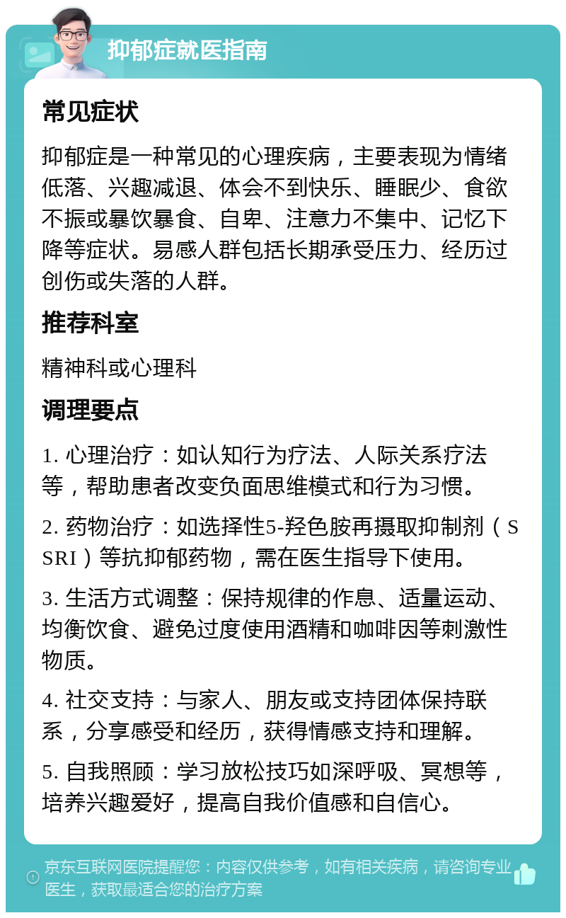 抑郁症就医指南 常见症状 抑郁症是一种常见的心理疾病，主要表现为情绪低落、兴趣减退、体会不到快乐、睡眠少、食欲不振或暴饮暴食、自卑、注意力不集中、记忆下降等症状。易感人群包括长期承受压力、经历过创伤或失落的人群。 推荐科室 精神科或心理科 调理要点 1. 心理治疗：如认知行为疗法、人际关系疗法等，帮助患者改变负面思维模式和行为习惯。 2. 药物治疗：如选择性5-羟色胺再摄取抑制剂（SSRI）等抗抑郁药物，需在医生指导下使用。 3. 生活方式调整：保持规律的作息、适量运动、均衡饮食、避免过度使用酒精和咖啡因等刺激性物质。 4. 社交支持：与家人、朋友或支持团体保持联系，分享感受和经历，获得情感支持和理解。 5. 自我照顾：学习放松技巧如深呼吸、冥想等，培养兴趣爱好，提高自我价值感和自信心。