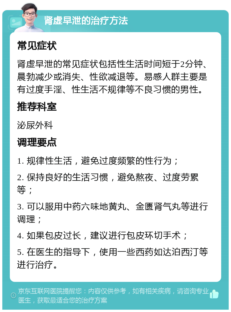 肾虚早泄的治疗方法 常见症状 肾虚早泄的常见症状包括性生活时间短于2分钟、晨勃减少或消失、性欲减退等。易感人群主要是有过度手淫、性生活不规律等不良习惯的男性。 推荐科室 泌尿外科 调理要点 1. 规律性生活，避免过度频繁的性行为； 2. 保持良好的生活习惯，避免熬夜、过度劳累等； 3. 可以服用中药六味地黄丸、金匮肾气丸等进行调理； 4. 如果包皮过长，建议进行包皮环切手术； 5. 在医生的指导下，使用一些西药如达泊西汀等进行治疗。