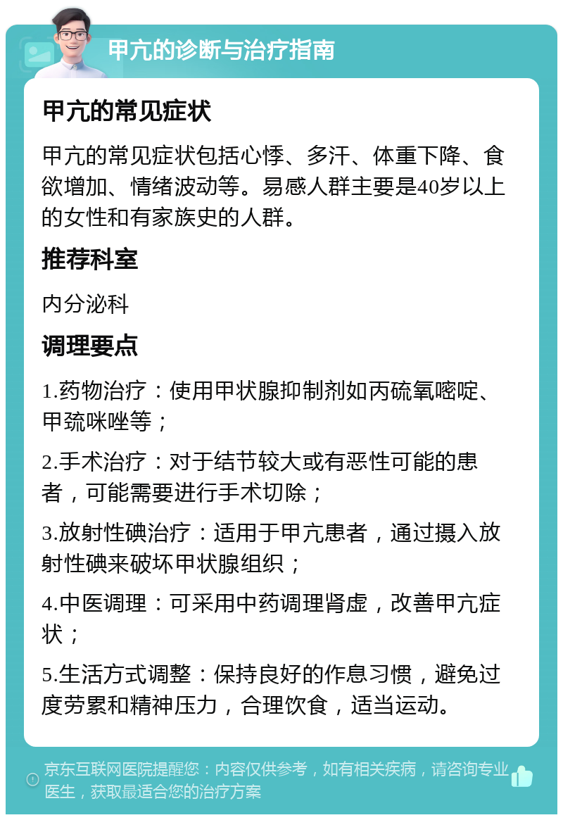 甲亢的诊断与治疗指南 甲亢的常见症状 甲亢的常见症状包括心悸、多汗、体重下降、食欲增加、情绪波动等。易感人群主要是40岁以上的女性和有家族史的人群。 推荐科室 内分泌科 调理要点 1.药物治疗：使用甲状腺抑制剂如丙硫氧嘧啶、甲巯咪唑等； 2.手术治疗：对于结节较大或有恶性可能的患者，可能需要进行手术切除； 3.放射性碘治疗：适用于甲亢患者，通过摄入放射性碘来破坏甲状腺组织； 4.中医调理：可采用中药调理肾虚，改善甲亢症状； 5.生活方式调整：保持良好的作息习惯，避免过度劳累和精神压力，合理饮食，适当运动。