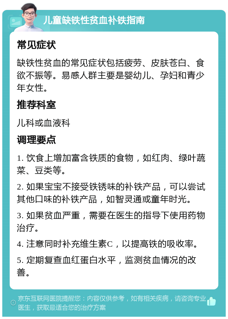 儿童缺铁性贫血补铁指南 常见症状 缺铁性贫血的常见症状包括疲劳、皮肤苍白、食欲不振等。易感人群主要是婴幼儿、孕妇和青少年女性。 推荐科室 儿科或血液科 调理要点 1. 饮食上增加富含铁质的食物，如红肉、绿叶蔬菜、豆类等。 2. 如果宝宝不接受铁锈味的补铁产品，可以尝试其他口味的补铁产品，如智灵通或童年时光。 3. 如果贫血严重，需要在医生的指导下使用药物治疗。 4. 注意同时补充维生素C，以提高铁的吸收率。 5. 定期复查血红蛋白水平，监测贫血情况的改善。