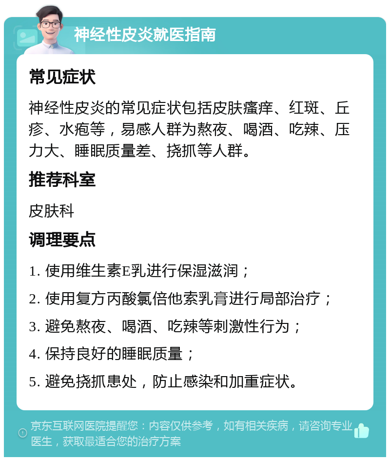 神经性皮炎就医指南 常见症状 神经性皮炎的常见症状包括皮肤瘙痒、红斑、丘疹、水疱等，易感人群为熬夜、喝酒、吃辣、压力大、睡眠质量差、挠抓等人群。 推荐科室 皮肤科 调理要点 1. 使用维生素E乳进行保湿滋润； 2. 使用复方丙酸氯倍他索乳膏进行局部治疗； 3. 避免熬夜、喝酒、吃辣等刺激性行为； 4. 保持良好的睡眠质量； 5. 避免挠抓患处，防止感染和加重症状。