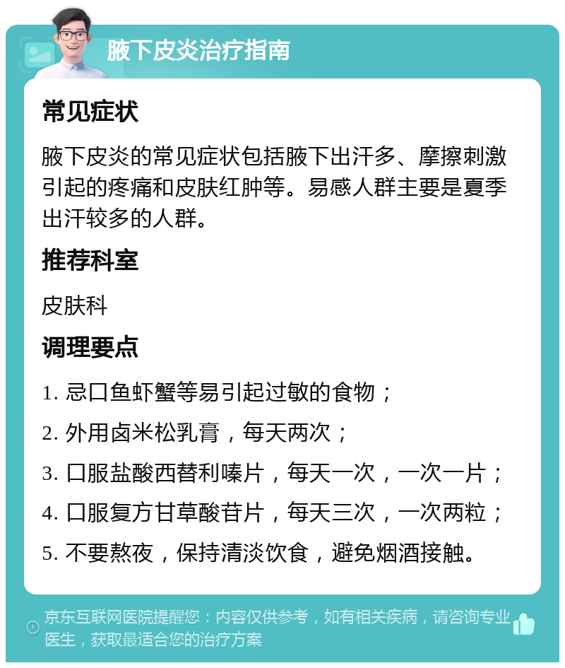 腋下皮炎治疗指南 常见症状 腋下皮炎的常见症状包括腋下出汗多、摩擦刺激引起的疼痛和皮肤红肿等。易感人群主要是夏季出汗较多的人群。 推荐科室 皮肤科 调理要点 1. 忌口鱼虾蟹等易引起过敏的食物； 2. 外用卤米松乳膏，每天两次； 3. 口服盐酸西替利嗪片，每天一次，一次一片； 4. 口服复方甘草酸苷片，每天三次，一次两粒； 5. 不要熬夜，保持清淡饮食，避免烟酒接触。