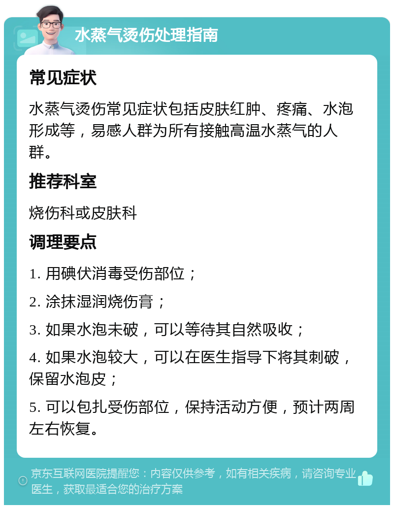 水蒸气烫伤处理指南 常见症状 水蒸气烫伤常见症状包括皮肤红肿、疼痛、水泡形成等，易感人群为所有接触高温水蒸气的人群。 推荐科室 烧伤科或皮肤科 调理要点 1. 用碘伏消毒受伤部位； 2. 涂抹湿润烧伤膏； 3. 如果水泡未破，可以等待其自然吸收； 4. 如果水泡较大，可以在医生指导下将其刺破，保留水泡皮； 5. 可以包扎受伤部位，保持活动方便，预计两周左右恢复。