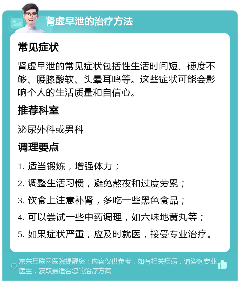 肾虚早泄的治疗方法 常见症状 肾虚早泄的常见症状包括性生活时间短、硬度不够、腰膝酸软、头晕耳鸣等。这些症状可能会影响个人的生活质量和自信心。 推荐科室 泌尿外科或男科 调理要点 1. 适当锻炼，增强体力； 2. 调整生活习惯，避免熬夜和过度劳累； 3. 饮食上注意补肾，多吃一些黑色食品； 4. 可以尝试一些中药调理，如六味地黄丸等； 5. 如果症状严重，应及时就医，接受专业治疗。