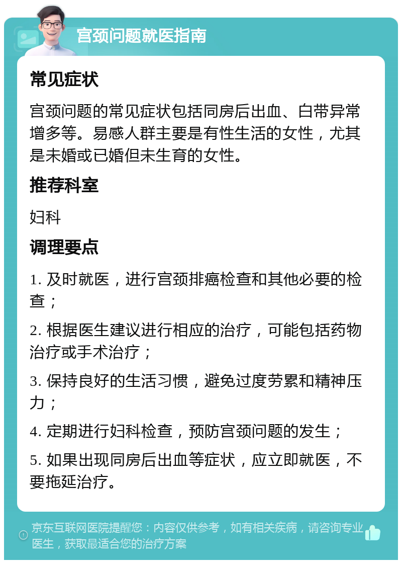 宫颈问题就医指南 常见症状 宫颈问题的常见症状包括同房后出血、白带异常增多等。易感人群主要是有性生活的女性，尤其是未婚或已婚但未生育的女性。 推荐科室 妇科 调理要点 1. 及时就医，进行宫颈排癌检查和其他必要的检查； 2. 根据医生建议进行相应的治疗，可能包括药物治疗或手术治疗； 3. 保持良好的生活习惯，避免过度劳累和精神压力； 4. 定期进行妇科检查，预防宫颈问题的发生； 5. 如果出现同房后出血等症状，应立即就医，不要拖延治疗。