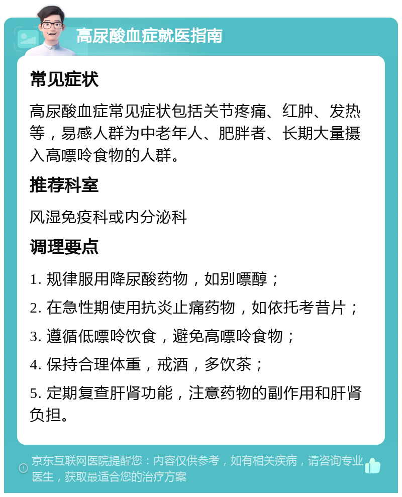 高尿酸血症就医指南 常见症状 高尿酸血症常见症状包括关节疼痛、红肿、发热等，易感人群为中老年人、肥胖者、长期大量摄入高嘌呤食物的人群。 推荐科室 风湿免疫科或内分泌科 调理要点 1. 规律服用降尿酸药物，如别嘌醇； 2. 在急性期使用抗炎止痛药物，如依托考昔片； 3. 遵循低嘌呤饮食，避免高嘌呤食物； 4. 保持合理体重，戒酒，多饮茶； 5. 定期复查肝肾功能，注意药物的副作用和肝肾负担。