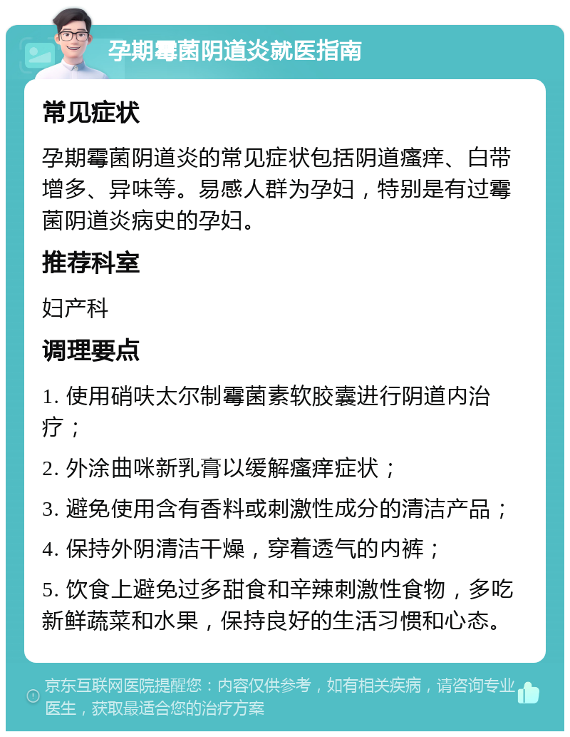 孕期霉菌阴道炎就医指南 常见症状 孕期霉菌阴道炎的常见症状包括阴道瘙痒、白带增多、异味等。易感人群为孕妇，特别是有过霉菌阴道炎病史的孕妇。 推荐科室 妇产科 调理要点 1. 使用硝呋太尔制霉菌素软胶囊进行阴道内治疗； 2. 外涂曲咪新乳膏以缓解瘙痒症状； 3. 避免使用含有香料或刺激性成分的清洁产品； 4. 保持外阴清洁干燥，穿着透气的内裤； 5. 饮食上避免过多甜食和辛辣刺激性食物，多吃新鲜蔬菜和水果，保持良好的生活习惯和心态。