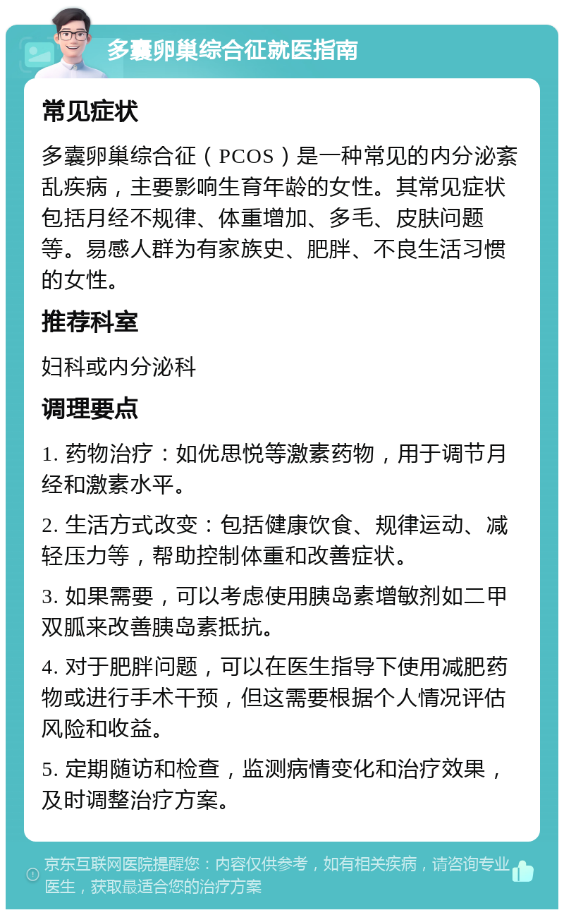 多囊卵巢综合征就医指南 常见症状 多囊卵巢综合征（PCOS）是一种常见的内分泌紊乱疾病，主要影响生育年龄的女性。其常见症状包括月经不规律、体重增加、多毛、皮肤问题等。易感人群为有家族史、肥胖、不良生活习惯的女性。 推荐科室 妇科或内分泌科 调理要点 1. 药物治疗：如优思悦等激素药物，用于调节月经和激素水平。 2. 生活方式改变：包括健康饮食、规律运动、减轻压力等，帮助控制体重和改善症状。 3. 如果需要，可以考虑使用胰岛素增敏剂如二甲双胍来改善胰岛素抵抗。 4. 对于肥胖问题，可以在医生指导下使用减肥药物或进行手术干预，但这需要根据个人情况评估风险和收益。 5. 定期随访和检查，监测病情变化和治疗效果，及时调整治疗方案。