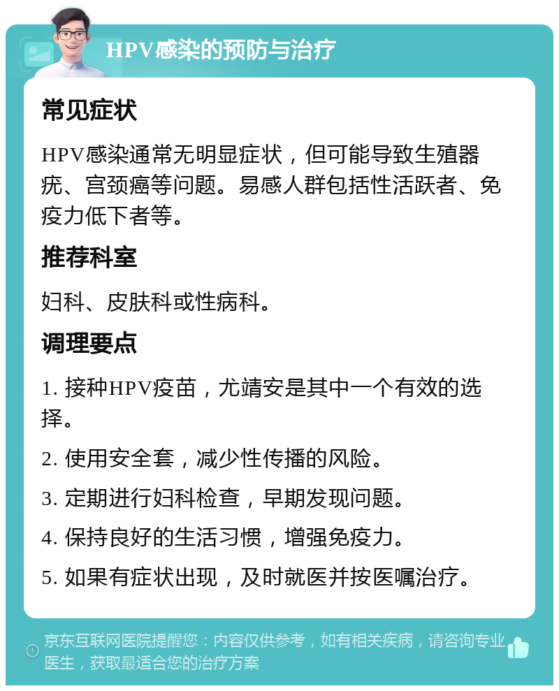 HPV感染的预防与治疗 常见症状 HPV感染通常无明显症状，但可能导致生殖器疣、宫颈癌等问题。易感人群包括性活跃者、免疫力低下者等。 推荐科室 妇科、皮肤科或性病科。 调理要点 1. 接种HPV疫苗，尤靖安是其中一个有效的选择。 2. 使用安全套，减少性传播的风险。 3. 定期进行妇科检查，早期发现问题。 4. 保持良好的生活习惯，增强免疫力。 5. 如果有症状出现，及时就医并按医嘱治疗。