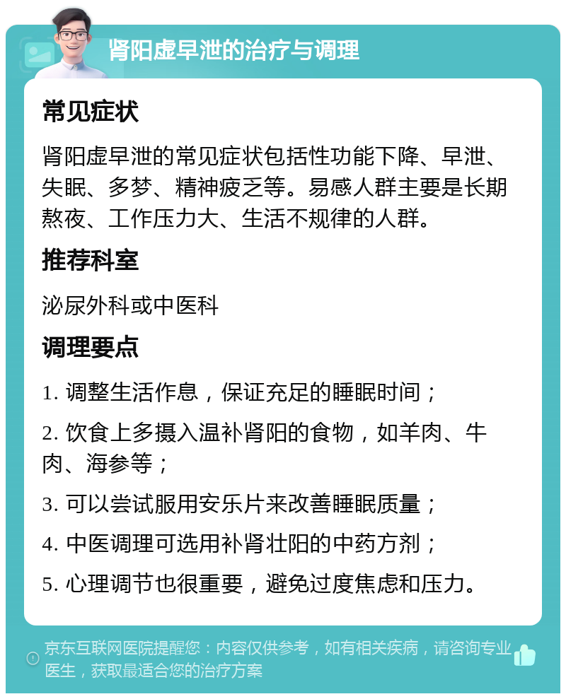 肾阳虚早泄的治疗与调理 常见症状 肾阳虚早泄的常见症状包括性功能下降、早泄、失眠、多梦、精神疲乏等。易感人群主要是长期熬夜、工作压力大、生活不规律的人群。 推荐科室 泌尿外科或中医科 调理要点 1. 调整生活作息，保证充足的睡眠时间； 2. 饮食上多摄入温补肾阳的食物，如羊肉、牛肉、海参等； 3. 可以尝试服用安乐片来改善睡眠质量； 4. 中医调理可选用补肾壮阳的中药方剂； 5. 心理调节也很重要，避免过度焦虑和压力。