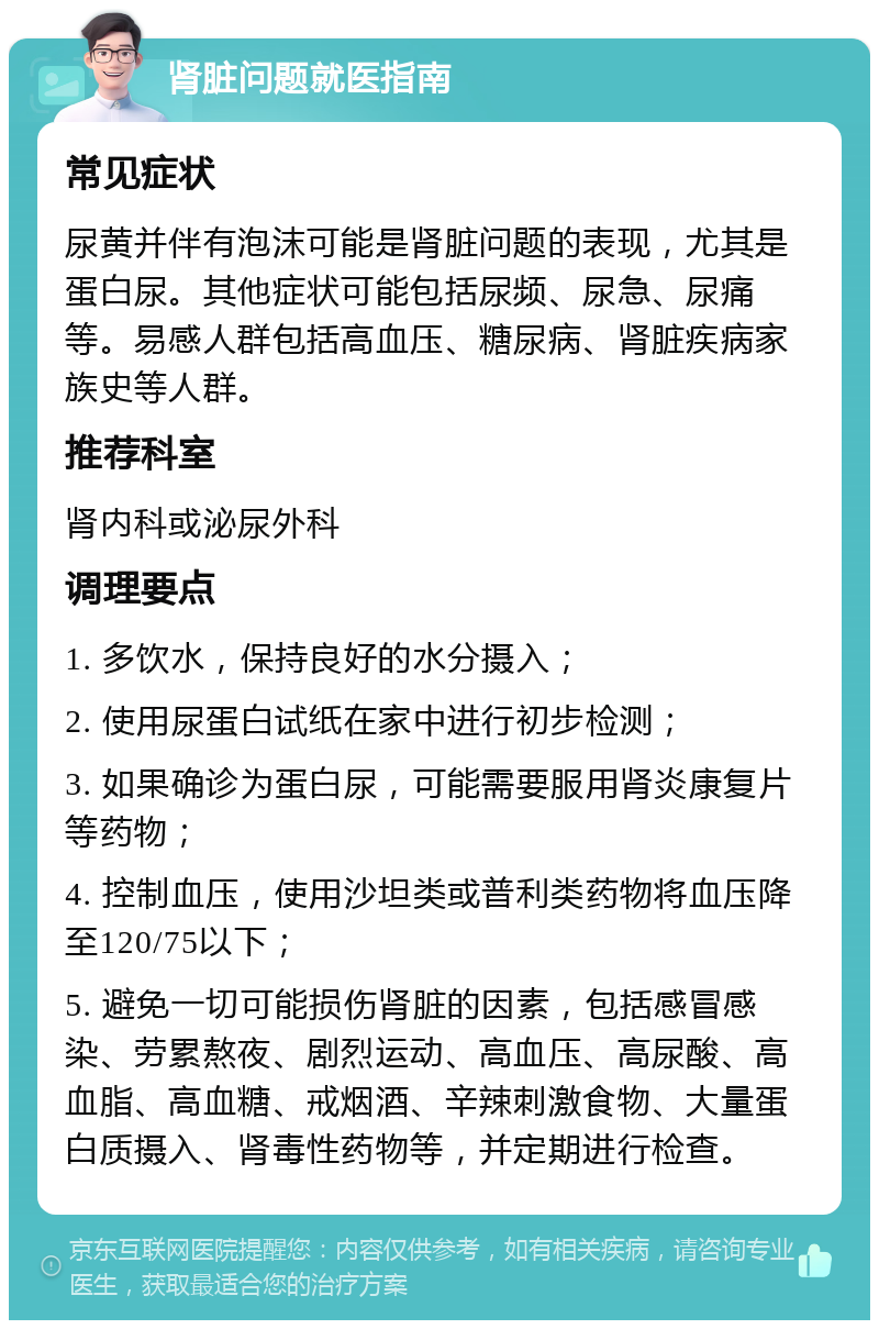 肾脏问题就医指南 常见症状 尿黄并伴有泡沫可能是肾脏问题的表现，尤其是蛋白尿。其他症状可能包括尿频、尿急、尿痛等。易感人群包括高血压、糖尿病、肾脏疾病家族史等人群。 推荐科室 肾内科或泌尿外科 调理要点 1. 多饮水，保持良好的水分摄入； 2. 使用尿蛋白试纸在家中进行初步检测； 3. 如果确诊为蛋白尿，可能需要服用肾炎康复片等药物； 4. 控制血压，使用沙坦类或普利类药物将血压降至120/75以下； 5. 避免一切可能损伤肾脏的因素，包括感冒感染、劳累熬夜、剧烈运动、高血压、高尿酸、高血脂、高血糖、戒烟酒、辛辣刺激食物、大量蛋白质摄入、肾毒性药物等，并定期进行检查。