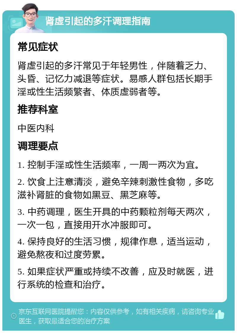 肾虚引起的多汗调理指南 常见症状 肾虚引起的多汗常见于年轻男性，伴随着乏力、头昏、记忆力减退等症状。易感人群包括长期手淫或性生活频繁者、体质虚弱者等。 推荐科室 中医内科 调理要点 1. 控制手淫或性生活频率，一周一两次为宜。 2. 饮食上注意清淡，避免辛辣刺激性食物，多吃滋补肾脏的食物如黑豆、黑芝麻等。 3. 中药调理，医生开具的中药颗粒剂每天两次，一次一包，直接用开水冲服即可。 4. 保持良好的生活习惯，规律作息，适当运动，避免熬夜和过度劳累。 5. 如果症状严重或持续不改善，应及时就医，进行系统的检查和治疗。